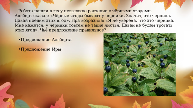 Ребята нашли в лесу невысокое растение с чёрными ягодами. Альберт сказал: «Чёрные ягоды бывают у черники. Значит, это черника. Давай поедим этих ягод». Ира возразила: «Я не уверена, что это черника. Мне кажется, у черники совсем не такие листья. Давай не будем трогать этих ягод». Чьё предложение правильное? Предложение Альберта Предложение Иры 