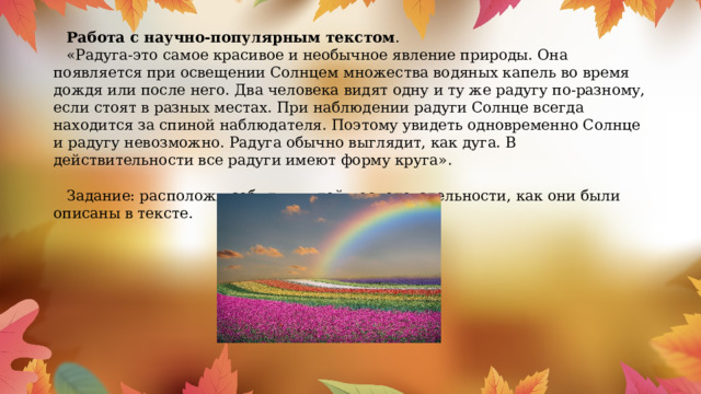 Работа с научно-популярным текстом . «Радуга-это самое красивое и необычное явление природы. Она появляется при освещении Солнцем множества водяных капель во время дождя или после него. Два человека видят одну и ту же радугу по-разному, если стоят в разных местах. При наблюдении радуги Солнце всегда находится за спиной наблюдателя. Поэтому увидеть одновременно Солнце и радугу невозможно. Радуга обычно выглядит, как дуга. В действительности все радуги имеют форму круга». Задание: расположи события, в той последовательности, как они были описаны в тексте. 