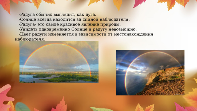 -Радуга обычно выглядит, как дуга. -Солнце всегда находится за спиной наблюдателя. -Радуга- это самое красивое явление природы. -Увидеть одновременно Солнце и радугу невозможно. -Цвет радуги изменяется в зависимости от местонахождения наблюдателя. 