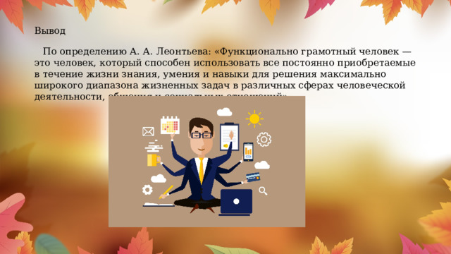 Вывод По определению А. А. Леонтьева: «Функционально грамотный человек — это человек, который способен использовать все постоянно приобретаемые в течение жизни знания, умения и навыки для решения максимально широкого диапазона жизненных задач в различных сферах человеческой деятельности, общения и социальных отношений» 