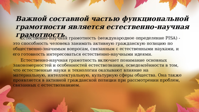 Важной составной частью функциональной грамотности является естественно-научная грамотность .  Естественно-научная грамотность (международное определение PISA) - это способность человека занимать активную гражданскую позицию по общественно-значимым вопросам, связанным с естественными науками, и его готовность интересоваться естественно-научными идеями.     Естественно-научная грамотность включает понимание основных закономерностей и особенностей естествознания, осведомлённости в том, что естественные науки и технологии оказывают влияние на материальную, интеллектуальную, культурную сферы общества. Она также проявляется в активной гражданской позиции при рассмотрении проблем, связанных с естествознанием. 