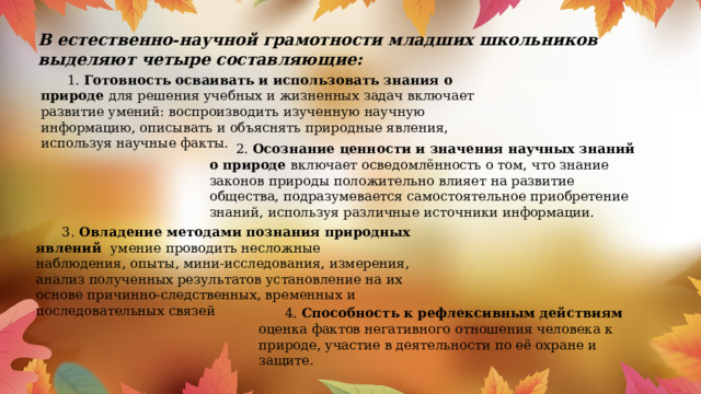 В естественно-научной грамотности младших школьников выделяют четыре составляющие:      1. Готовность осваивать и использовать знания о природе для решения учебных и жизненных задач включает развитие умений: воспроизводить изученную научную информацию, описывать и объяснять природные явления, используя научные факты.  2. Осознание ценности и значения научных знаний о природе включает осведомлённость о том, что знание законов природы положительно влияет на развитие общества, подразумевается самостоятельное приобретение знаний, используя различные источники информации.  3. Овладение методами познания природных явлений умение проводить несложные наблюдения, опыты, мини-исследования, измерения, анализ полученных результатов установление на их основе причинно-следственных, временных и последовательных связей  4. Способность к рефлексивным действиям  оценка фактов негативного отношения человека к природе, участие в деятельности по её охране и защите.   