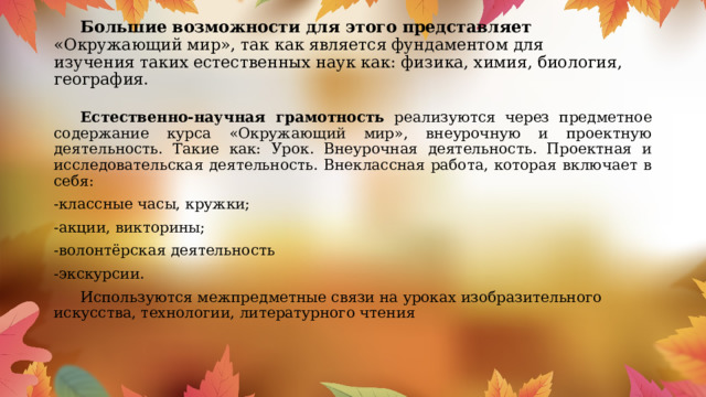  Большие возможности для этого представляет «Окружающий мир», так как является фундаментом для изучения таких естественных наук как: физика, химия, биология, география.    Естественно-научная грамотность реализуются через предметное содержание курса «Окружающий мир», внеурочную и проектную деятельность. Такие как: Урок. Внеурочная деятельность. Проектная и исследовательская деятельность. Внеклассная работа, которая включает в себя: -классные часы, кружки; -акции, викторины; -волонтёрская деятельность -экскурсии.  Используются межпредметные связи на уроках изобразительного искусства, технологии, литературного чтения 