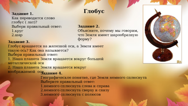 Глобус     Задание 1. Как переводится слово глобус ( лат)? Выбери правильный ответ: 1.круг 2.шар Задание 2. Объясните, почему мы говорим, что Земля имеет шарообразную форму? Задание 3. Глобус вращается на железной оси, а Земля имеет такую ось? Как она называется? Выбери правильный ответ: 1. Наша планета Земля вращается вокруг большой металлической оси 2. Наша планета Земля вращается вокруг воображаемой  оси Задание 4. Географическое понятие, где Земля немного сплюснута Выберите правильный ответ: 1.немного сплюснута слева и справа 2.немного сплюснута сверху и снизу 3.немного сплюснута с полюсов 