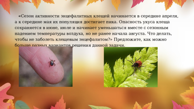  « Сезон активности энцефалитных клещей начинается в середине апреля, а к середине мая их популяция достигает пика. Опасность укуса клеща сохраняется в июне, июле и начинает уменьшаться вместе с сезонным падением температуры воздуха, но не ранее начала августа. Что делать, чтобы не заболеть клещевым энцефалитом?» Предложите, как можно больше разных вариантов решения данной задачи. 