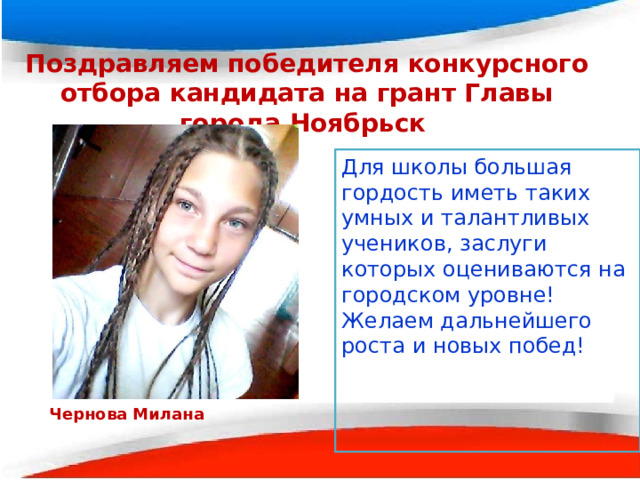 Поздравляем победителя конкурсного отбора кандидата на грант Главы города Ноябрьск Для школы большая гордость иметь таких умных и талантливых учеников, заслуги которых оцениваются на городском уровне! Желаем дальнейшего роста и новых побед!  Чернова Милана 