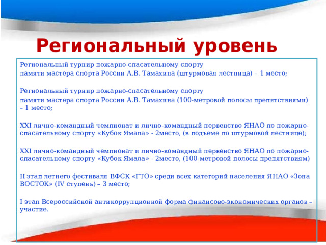 Региональный уровень Региональный турнир пожарно-спасательному спорту памяти мастера спорта России А.В. Тамахина (штурмовая лестница) – 1 место; Региональный турнир пожарно-спасательному спорту памяти мастера спорта России А.В. Тамахина (100-метровой полосы препятствиями) – 1 место; ХХI лично-командный чемпионат и лично-командный первенство ЯНАО по пожарно-спасательному спорту «Кубок Ямала» - 2место, (в подъеме по штурмовой лестнице); ХХI лично-командный чемпионат и лично-командный первенство ЯНАО по пожарно-спасательному спорту «Кубок Ямала» - 2место, (100-метровой полосы препятствиям) II этап летнего фестиваля ВФСК «ГТО» среди всех категорий населения ЯНАО «Зона ВОСТОК» (IV ступень) – 3 место;   I этап Всероссийской антикоррупционной форма финансово-экономических органов – участие. 