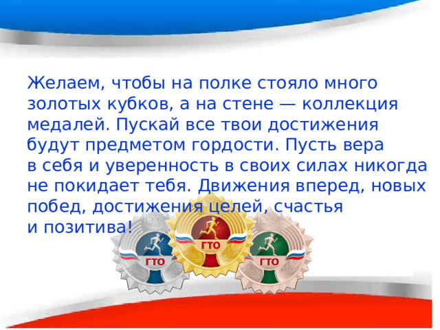    Желаем, чтобы на полке стояло много золотых кубков, а на стене — коллекция медалей. Пускай все твои достижения будут предметом гордости. Пусть вера в себя и уверенность в своих силах никогда не покидает тебя. Движения вперед, новых побед, достижения целей, счастья и позитива!    