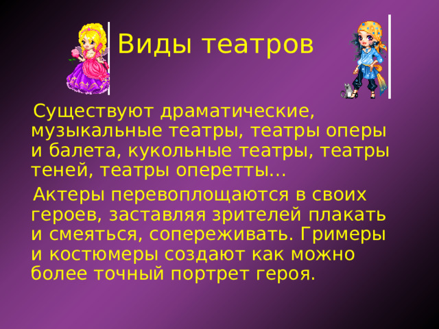 Виды театров Существуют драматические, музыкальные театры, театры оперы и балета, кукольные театры, театры теней, театры оперетты…  Актеры перевоплощаются в своих героев, заставляя зрителей плакать и смеяться, сопереживать. Гримеры и костюмеры создают как можно более точный портрет героя. 
