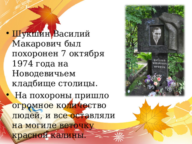 Шукшин Василий Макарович был похоронен 7 октября 1974 года на Новодевичьем кладбище столицы.  На похороны пришло огромное количество людей, и все оставляли на могиле веточку красной калины. 