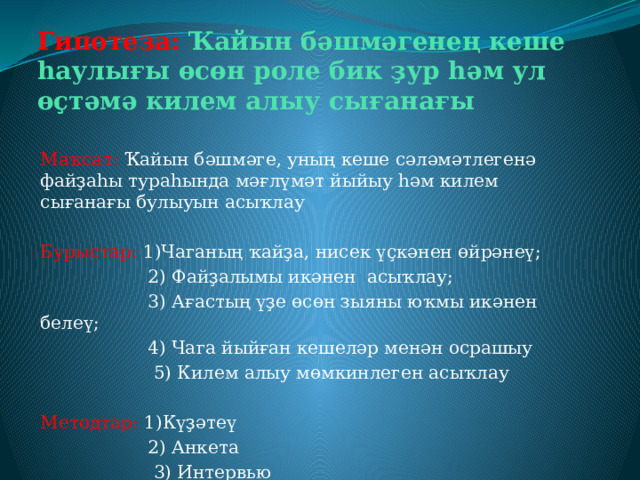 Гипотеза: Ҡайын бәшмәгенең кеше һаулығы өсөн роле бик ҙур һәм ул өҫтәмә килем алыу сығанағы Маҡсат: Ҡайын бәшмәге, уның кеше сәләмәтлегенә файҙаһы тураһында мәғлүмәт йыйыу һәм килем сығанағы булыуын асыҡлау Бурыстар: 1)Чаганың ҡайҙа, нисек үҫкәнен өйрәнеү;  2) Файҙалымы икәнен асыҡлау;  3) Ағастың үҙе өсөн зыяны юҡмы икәнен белеү;  4) Чага йыйған кешеләр менән осрашыу  5) Килем алыу мөмкинлеген асыҡлау Методтар: 1)Күҙәтеү  2) Анкета  3) Интервью  4) Интеренет селтәре 