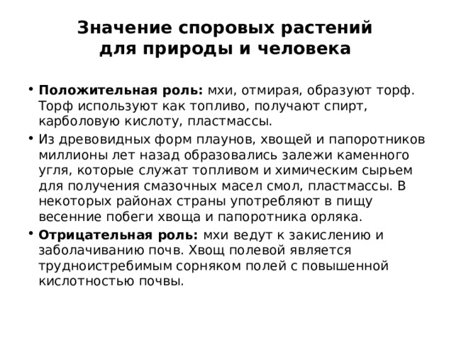 Значение споровых растений для природы и человека Положительная роль: мхи, отмирая, образуют торф. Торф используют как топливо, получают спирт, карболовую кислоту, пластмассы. Из древовидных форм плаунов, хвощей и папоротников миллионы лет назад образовались залежи каменного угля, которые служат топливом и химическим сырьем для получения смазочных масел смол, пластмассы. В некоторых районах страны употребляют в пищу весенние побеги хвоща и папоротника орляка. Отрицательная роль: мхи  ведут к закислению и заболачиванию почв. Хвощ полевой является трудноистребимым сорняком полей с повышенной кислотностью почвы. 