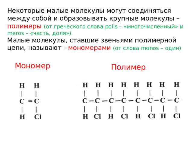 Неко­то­рые малые мо­ле­ку­лы могут со­еди­нять­ся между собой и об­ра­зовывать круп­ные мо­ле­ку­лы – по­ли­ме­ры (от гре­че­ско­го слова polis – «мно­го­чис­лен­ный» и meros – «часть, доля»). Малые мо­ле­ку­лы, став­шие зве­нья­ми по­ли­мер­ной цепи, на­зы­ва­ют - мо­но­ме­ра­ми (от слова monos – один) Мономер Полимер 