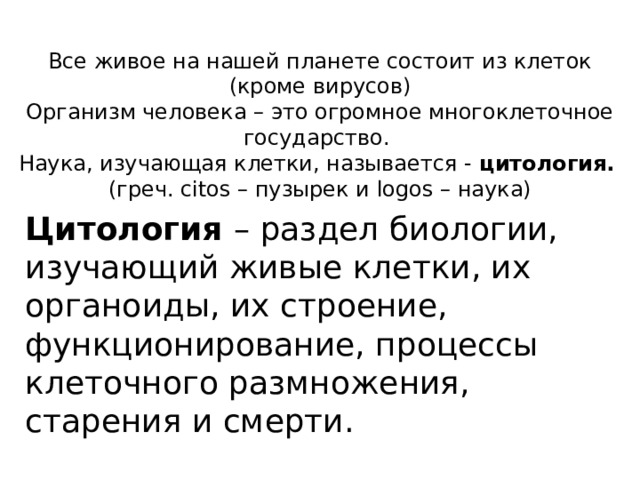 Все живое на нашей планете состоит из клеток (кроме вирусов) Организм человека – это огромное многоклеточное государство. Наука, изучающая клетки, называется - цитология.  (греч. citos – пузырек и logos – наука)  Цитология – раздел биологии, изучающий живые клетки, их органоиды, их строение, функционирование, процессы клеточного размножения, старения и смерти. 