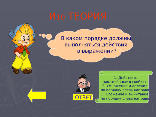 И 10 ТЕОРИЯ В каком порядке должны выполняться действия в выражении? 1. Действия,  заключённые в скобках. 2. Умножение и деление по порядку слева направо. 3. Сложение и вычитание по порядку слева направо. ОТВЕТ: 
