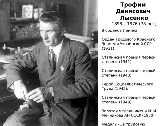 Трофим Денисович Лысенко 1898 – 1976 (78 лет) 8 орденов Ленина Орден Трудового Красного Знамени Украинской ССР (1931) Сталинская премия первой степени (1941) Сталинская премия первой степени (1943) Герой Социалистического Труда (1945); Сталинская премия первой степени (1949) Золотая медаль имени И. И. Мечникова АН СССР (1950) Медаль «За трудовую доблесть» (1959) 