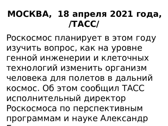 МОСКВА, 18 апреля 2021 года, /ТАСС/  Роскосмос планирует в этом году изучить вопрос, как на уровне генной инженерии и клеточных технологий изменить организм человека для полетов в дальний космос. Об этом сообщил ТАСС исполнительный директор Роскосмоса по перспективным программам и науке Александр Блошенко 
