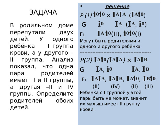  решение Р (1) i 0 i 0 × I A I A ( I A i 0 )  G i 0  I A ( I A , i 0 ) F 1 I A i 0 (II), i 0 i 0 (I) Могут быть родителями и одного и другого ребёнка --------------------------------------------- Р(2) I A i 0 ( I A I A ) × I A I В G I A , i 0  I A , I В  F 1 I A I A , I A I В , I A i 0 , I В i 0  (II)  (IV) (II) (III) Ребёнка с I группой у этой пары быть не может, значит их малыш имеет II группу крови. ЗАДАЧА В родильном доме перепутали двух детей. У одного ребёнка I группа крови, а у другого – II группа. Анализ показал, что одна пара родителей имеет I и II группы, а другая –II и IV группы. Определите родителей обоих детей. 