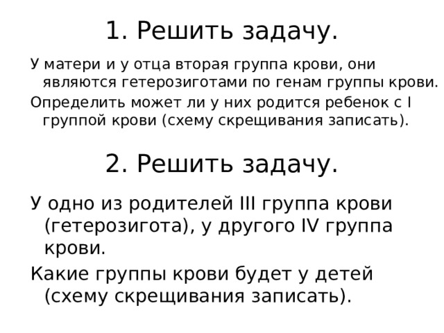 1. Решить задачу. У матери и у отца вторая группа крови, они являются гетерозиготами по генам группы крови. Определить может ли у них родится ребенок с I группой крови (схему скрещивания записать). 2. Решить задачу. У одно из родителей III группа крови (гетерозигота), у другого IV группа крови. Какие группы крови будет у детей (схему скрещивания записать). 