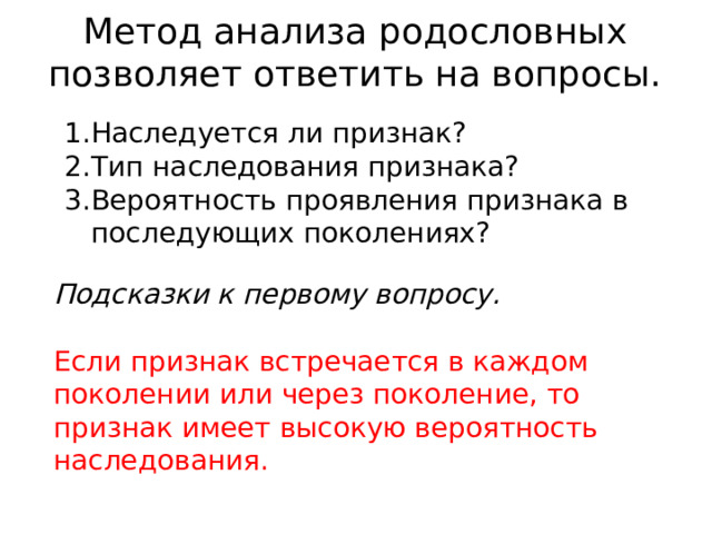 Метод анализа родословных позволяет ответить на вопросы. Наследуется ли признак? Тип наследования признака? Вероятность проявления признака в последующих поколениях? Подсказки к первому вопросу. Если признак встречается в каждом поколении или через поколение, то признак имеет высокую вероятность наследования. 