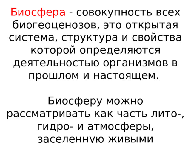 Биосфера - совокупность всех биогеоценозов, это открытая система, структура и свойства которой определяются деятельностью организмов в прошлом и настоящем. Биосферу можно рассматривать как часть лито-, гидро- и атмосферы, заселенную живыми существами. 