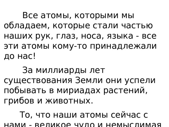  Все атомы, которыми мы обладаем, которые стали частью наших рук, глаз, носа, языка - все эти атомы кому-то принадлежали до нас!  За миллиарды лет существования Земли они успели побывать в мириадах растений, грибов и животных.  То, что наши атомы сейчас с нами - великое чудо и немыслимая случайность. 