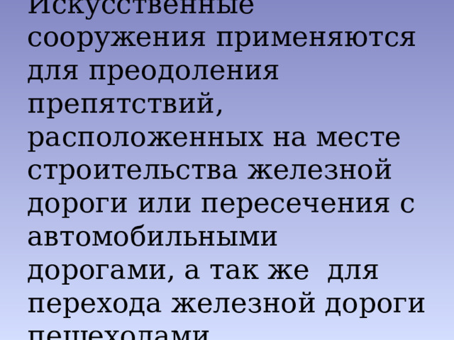 Искусственные сооружения применяются для преодоления препятствий, расположенных на месте строительства железной дороги или пересечения с автомобильными дорогами, а так же для перехода железной дороги пешеходами 