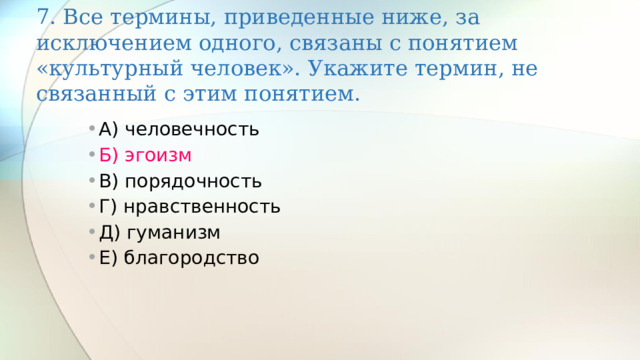 7. Все термины, приведенные ниже, за исключением одного, связаны с понятием «культурный человек». Укажите термин, не связанный с этим понятием. А) человечность Б) эгоизм В) порядочность Г) нравственность Д) гуманизм Е) благородство 
