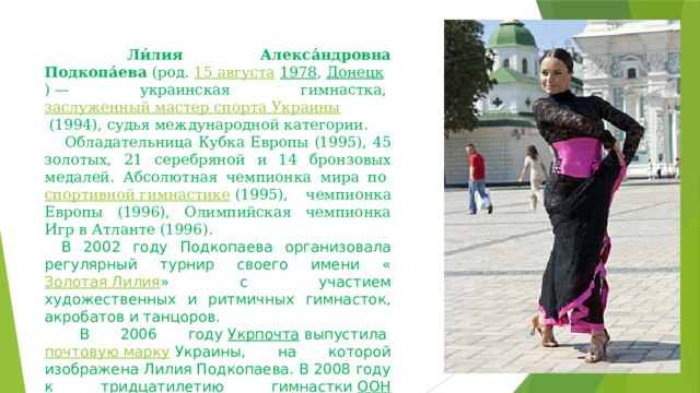   Ли́лия Алекса́ндровна Подкопа́ева  (род.  15 августа   1978 ,  Донецк ) — украинская гимнастка,  заслуженный мастер спорта Украины  (1994), судья международной категории.     Обладательница Кубка Европы (1995), 45 золотых, 21 серебряной и 14 бронзовых медалей. Абсолютная чемпионка мира по  спортивной гимнастике  (1995), чемпионка Европы (1996), Олимпийская чемпионка Игр в Атланте (1996).   В 2002 году Подкопаева организовала регулярный турнир своего имени « Золотая Лилия » с участием художественных и ритмичных гимнасток, акробатов и танцоров.   В 2006 году  Укрпочта  выпустила  почтовую марку  Украины, на которой изображена Лилия Подкопаева. В 2008 году к тридцатилетию гимнастки  ООН  выпустила  почтовую марку  США, на которой изображена Лилия Подкопаева. 
