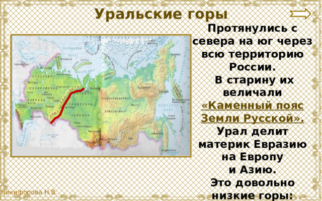 Уральские горы Протянулись с севера на юг через всю территорию России.  В старину их величали «Каменный пояс Земли Русской». Урал делит материк Евразию на Европу  и Азию. Это довольно низкие горы: менее 2000 м. Их называют «старые горы». 