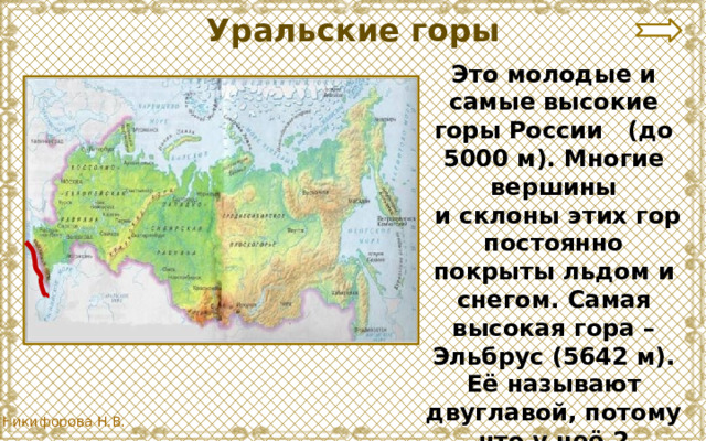 Уральские горы Это молодые и самые высокие горы России (до 5000 м). Многие вершины  и склоны этих гор постоянно покрыты льдом и снегом. Самая высокая гора – Эльбрус (5642 м). Её называют двуглавой, потому что у неё 2 вершины. 