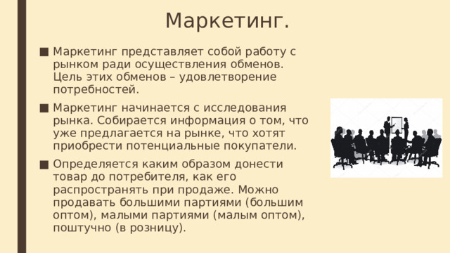 Маркетинг. Маркетинг представляет собой работу с рынком ради осуществления обменов. Цель этих обменов – удовлетворение потребностей. Маркетинг начинается с исследования рынка. Собирается информация о том, что уже предлагается на рынке, что хотят приобрести потенциальные покупатели. Определяется каким образом донести товар до потребителя, как его распространять при продаже. Можно продавать большими партиями (большим оптом), малыми партиями (малым оптом), поштучно (в розницу). 