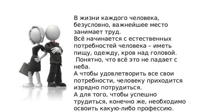 В жизни каждого человека, безусловно, важнейшее место занимает труд. Всё начинается с естественных потребностей человека – иметь пищу, одежду, кров над головой.  Понятно, что всё это не падает с неба. А чтобы удовлетворить все свои потребности, человеку приходится изрядно потрудиться. А для того, чтобы успешно трудиться, конечно же, необходимо освоить какую-либо профессию. 