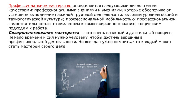 Профессиональное мастерство определяется следующими личностными качествами: профессиональными знаниями и умениями, которые обеспечивают успешное выполнение сложной трудовой деятельности; высоким уровнем общей и технологической культуры; профессиональной мобильностью; профессиональной самостоятельностью; стремлением к самосовершенствованию; творческим подходом к работе. Совершенствование мастерства  — это очень сложный и длительный процесс. Немало времени и сил нужно человеку, чтобы достичь вершины в профессиональной деятельности. Но всегда нужно помнить, что каждый может стать мастером своего дела. 