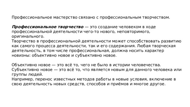 Профессиональное мастерство связано с профессиональным творчеством. Профессиональное творчество  — это создание человеком в ходе профессиональной деятельности чего-то нового, неповторимого, оригинального. Творчество в профессиональной деятельности может способствовать развитию как самого процесса деятельности, так и его со​держания. Любая творческая деятельность, в том числе профессиональная, должна носить характер новизны: объективно новое и субъективно новое. Объективно новое — это всё то, чего не было в истории человечества. Субъективно новое — это всё то, что является новым для данного человека или группы людей. Например, перенос известных методов работы в новые условия, включение в свою деятельность новых средств, способов и приёмов и многое другое. 