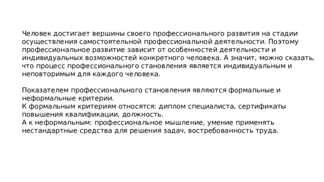 Человек достигает вершины своего профессионального развития на стадии осуществления самостоятельной профессиональной деятельности. Поэтому профессиональное развитие зависит от особенностей деятельности и индивидуальных возможностей конкретного человека. А значит, можно сказать, что процесс профессионального становления является индивидуальным и неповторимым для каждого человека. Показателем профессионального становления являются формальные и неформальные критерии. К формальным критериям относятся: диплом специалиста, сертификаты повышения квалификации, должность. А к неформальным: профессиональное мышление, умение применять нестандартные средства для решения задач, востребованность труда. 