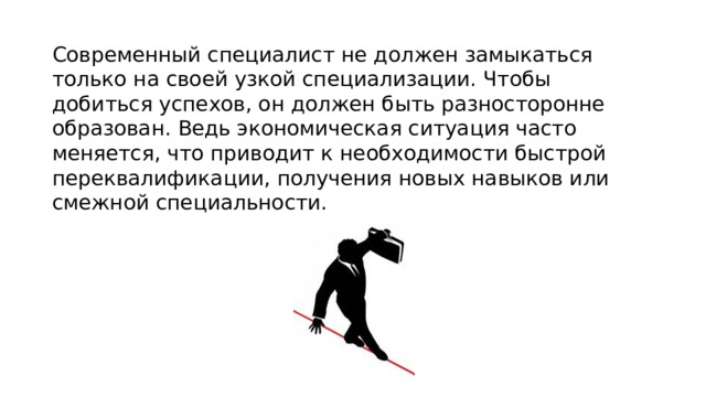 Современный специалист не должен замыкаться только на своей узкой специализации. Чтобы добиться успехов, он должен быть разносторонне образован. Ведь экономическая ситуация часто меняется, что приводит к необходимости быстрой переквалификации, получения новых навыков или смежной специальности. 