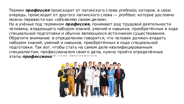 Термин  профессия  происходит от латинского слова  professio , которое, в свою очередь, происходит от другого латинского слова —  profiteor , которое дословно можно перевести как  «объявляю своим делом» . Ну а учёные под термином  профессия,  понимают род трудовой деятельности человека, владеющего набором знаний, умений и навыков, приобретённых в ходе специальной подготовки и обычно являющихся источником существования. Обратите внимание: в определении говорится, что человек должен владеть набором знаний, умений и навыков, приобретённых в ходе специальной подготовки. Так вот, чтобы стать на самом деле квалифицированным специалистом, профессионалом своего дела, нужно пройти определённые этапы  профессионального становления . 
