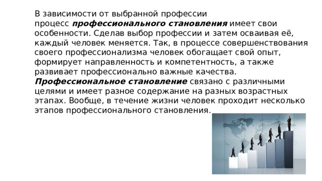 В зависимости от выбранной профессии процесс  профессионального становления  имеет свои особенности. Сделав выбор профессии и затем осваивая её, каждый человек меняется. Так, в процессе совершенствования своего профессионализма человек обогащает свой опыт, формирует направленность и компетентность, а также развивает профессионально важные качества. Профессиональное становление  связано с различными целями и имеет разное содержание на разных возрастных этапах. Вообще, в течение жизни человек проходит несколько этапов профессионального становления. 