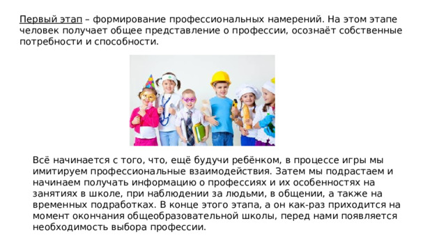 Первый этап  – формирование профессиональных намерений. На этом этапе человек получает общее представление о профессии, осознаёт собственные потребности и способности. Всё начинается с того, что, ещё будучи ребёнком, в процессе игры мы имитируем профессиональные взаимодействия. Затем мы подрастаем и начинаем получать информацию о профессиях и их особенностях на занятиях в школе, при наблюдении за людьми, в общении, а также на временных подработках. В конце этого этапа, а он как-раз приходится на момент окончания общеобразовательной школы, перед нами появляется необходимость выбора профессии. 