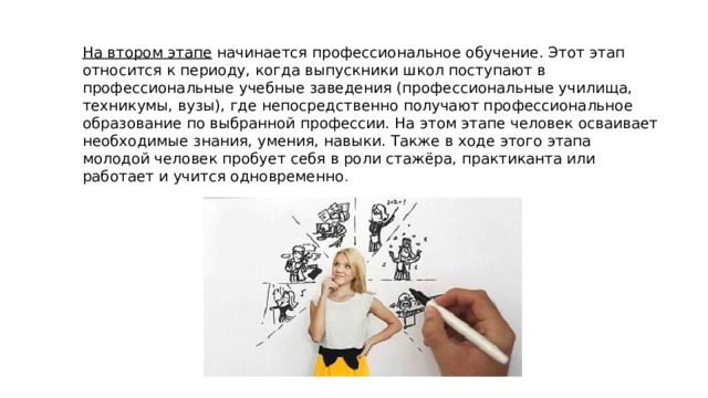 На втором этапе  начинается профессиональное обучение. Этот этап относится к периоду, когда выпускники школ поступают в профессиональные учебные заведения (профессиональные училища, техникумы, вузы), где непосредственно получают профессиональное образование по выбранной профессии. На этом этапе человек осваивает необходимые знания, умения, навыки. Также в ходе этого этапа молодой человек пробует себя в роли стажёра, практиканта или работает и учится одновременно . 