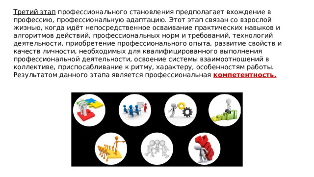 Третий этап  профессионального становления предполагает вхождение в профессию, профессиональную адаптацию. Этот этап связан со взрослой жизнью, когда идёт непосредственное осваивание практических навыков и алгоритмов действий, профессиональных норм и требований, технологий деятельности, приобретение профессионального опыта, развитие свойств и качеств личности, необходимых для квалифицированного выполнения профессиональной деятельности, освоение системы взаимоотношений в коллективе, приспосабливание к ритму, характеру, особенностям работы. Результатом данного этапа является профессиональная компетентность. 
