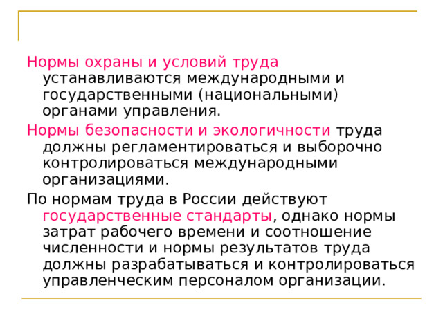 Нормы охраны и условий труда устанавливаются международными и государственными (национальными) органами управления. Нормы безопасности и экологичности труда должны регламентироваться и выборочно контролироваться международными организациями. По нормам труда в России действуют государственные стандарты , однако нормы затрат рабочего времени и соотношение численности и нормы результатов труда должны разрабатываться и контролироваться управленческим персоналом организации. 