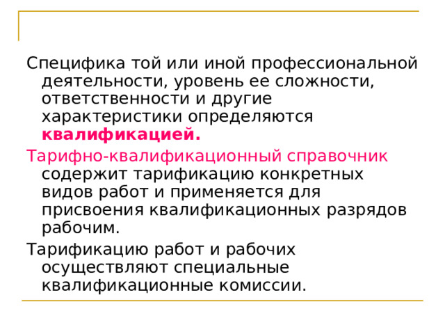 Специфика той или иной профессиональной деятельности, уровень ее сложности, ответственности и другие характеристики определяются квалификацией. Тарифно-квалификационный справочник содержит тарификацию конкретных видов работ и применяется для присвоения квалификационных разрядов рабочим. Тарификацию работ и рабочих осуществляют специальные квалификационные комиссии. 