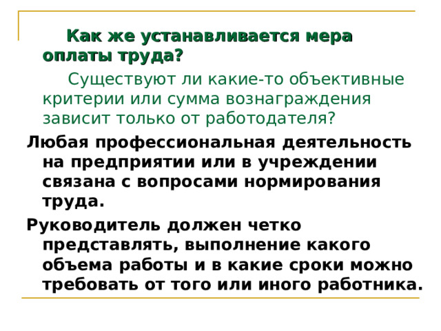  Как же устанавливается мера оплаты труда?  Существуют ли какие-то объективные критерии или сумма вознаграждения зависит только от работодателя? Любая профессиональная деятельность на предприятии или в учреждении связана с вопросами нормирования труда. Руководитель должен четко представлять, выполнение какого объема работы и в какие сроки можно требовать от того или иного работника. 