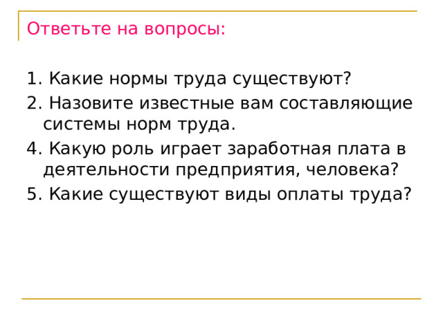 Ответьте на вопросы:  1. Какие нормы труда существуют? 2. Назовите известные вам составляющие системы норм труда. 4. Какую роль играет заработная плата в деятельности предприятия, человека? 5. Какие существуют виды оплаты труда? 