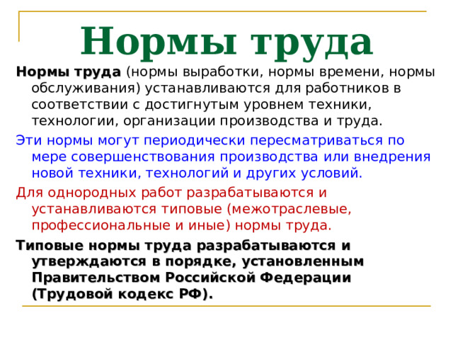 Нормы труда Нормы труда (нормы выработки, нормы времени, нормы обслуживания) устанавливаются для работников в соответствии с достигнутым уровнем техники, технологии, организации производства и труда. Эти нормы могут периодически пересматриваться по мере совершенствования производства или внедрения новой техники, технологий и других условий. Для однородных работ разрабатываются и устанавливаются типовые (межотраслевые, профессиональные и иные) нормы труда. Типовые нормы труда разрабатываются и утверждаются в порядке, установленным Правительством Российской Федерации (Трудовой кодекс РФ). 