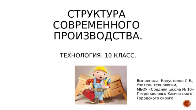 Структура  современного  производства.   Технология. 10 класс. Выполнила: Капустенко Л.Е., Учитель технологии, МБОУ «Средняя школа № 10» Петропавловск-Камчатского Городского округа. 