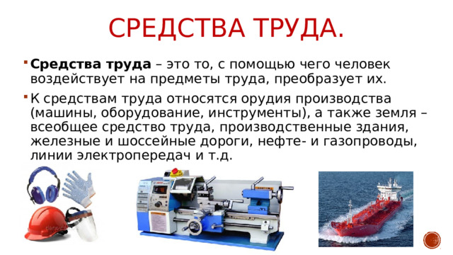 Средства труда. Средства труда – это то, с помощью чего человек воздействует на предметы труда, преобразует их. К средствам труда относятся орудия производства (машины, оборудование, инструменты), а также земля – всеобщее средство труда, производственные здания, железные и шоссейные дороги, нефте- и газопроводы, линии электропередач и т.д. 