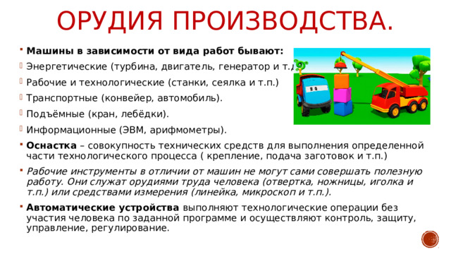 Орудия производства. Машины в зависимости от вида работ бывают: Энергетические (турбина, двигатель, генератор и т.д.) Рабочие и технологические (станки, сеялка и т.п.) Транспортные (конвейер, автомобиль). Подъёмные (кран, лебёдки). Информационные (ЭВМ, арифмометры). Оснастка – совокупность технических средств для выполнения определенной части технологического процесса ( крепление, подача заготовок и т.п.) Рабочие инструменты в отличии от машин не могут сами совершать полезную работу. Они служат орудиями труда человека (отвертка, ножницы, иголка и т.п.) или средствами измерения (линейка, микроскоп и т.п.). Автоматические устройства выполняют технологические операции без участия человека по заданной программе и осуществляют контроль, защиту, управление, регулирование. 